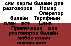 сим карты билайн для разговоров. › Номер ­ 8906, 961, 960, 909. › Оператор ­ билайн › Тарифный план ­ всё 1 › Цена ­ 60 › Примечание ­ для разговоров билайн. любое колич. самовывоз. - Ростовская обл., Ростов-на-Дону г. Сотовые телефоны и связь » Продам sim-карты и номера   . Ростовская обл.,Ростов-на-Дону г.